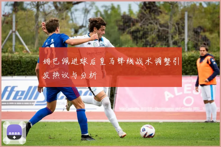 姆巴佩进球后皇马锋线战术调整引发热议与分析