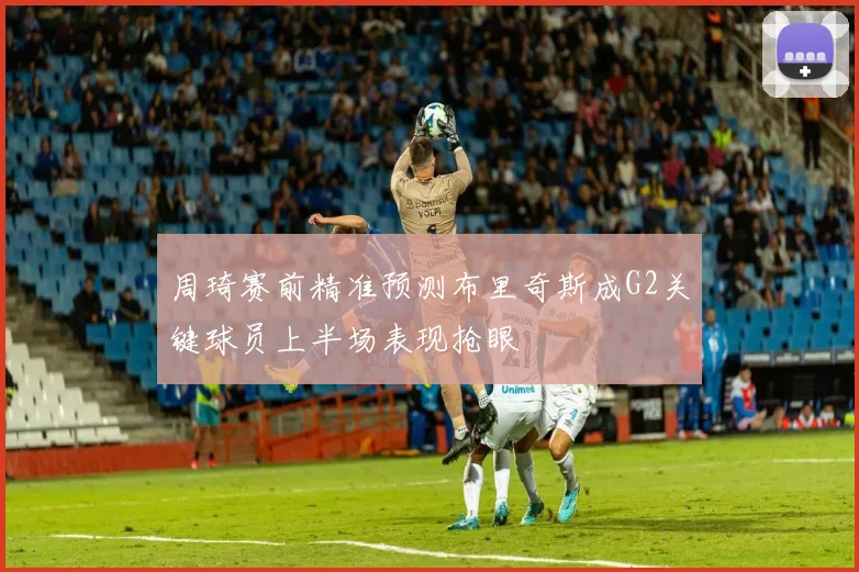 周琦赛前精准预测布里奇斯成G2关键球员上半场表现抢眼
