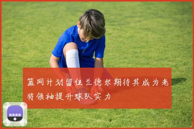 篮网计划留住兰德尔期待其成为老将领袖提升球队实力