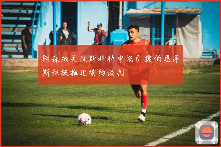 阿森纳关注斯科特中场引援伯恩茅斯积极推进续约谈判