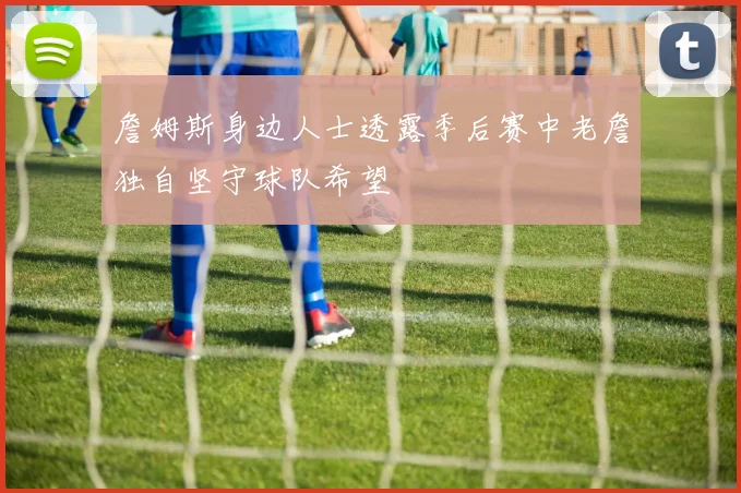 詹姆斯身边人士透露季后赛中老詹独自坚守球队希望