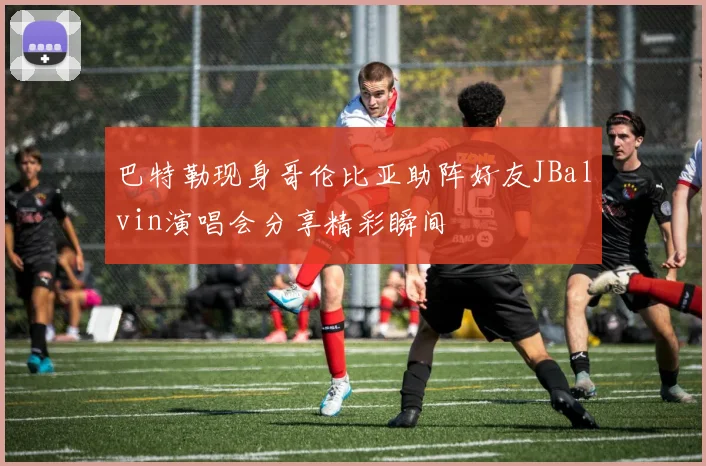 巴特勒现身哥伦比亚助阵好友JBalvin演唱会分享精彩瞬间