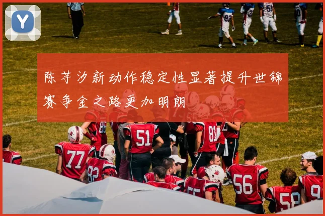陈芋汐新动作稳定性显著提升世锦赛争金之路更加明朗