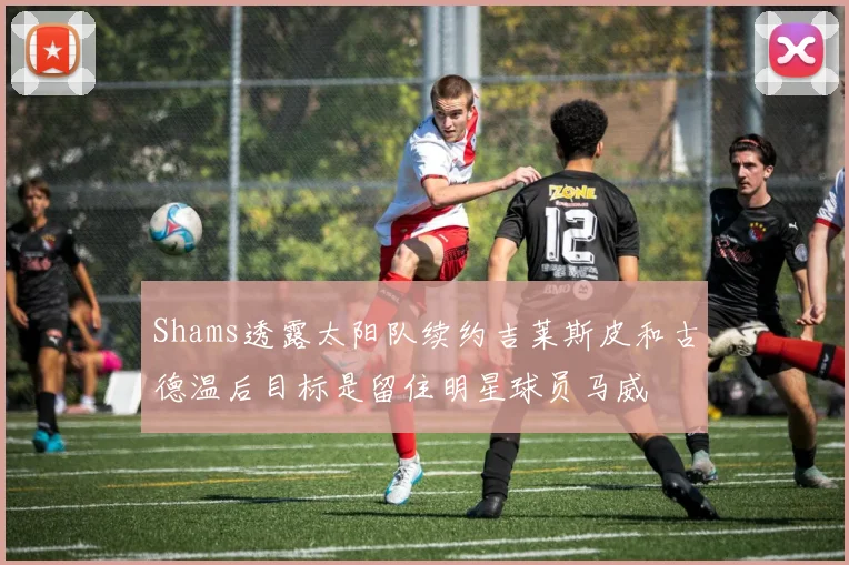 Shams透露太阳队续约吉莱斯皮和古德温后目标是留住明星球员马威