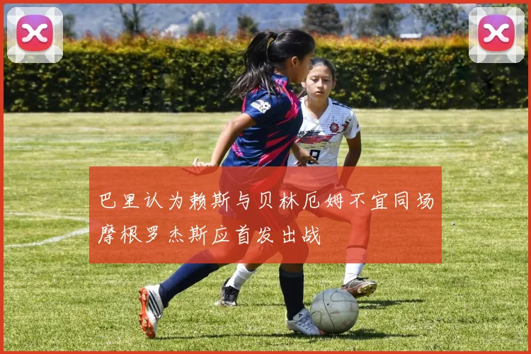 巴里认为赖斯与贝林厄姆不宜同场摩根罗杰斯应首发出战