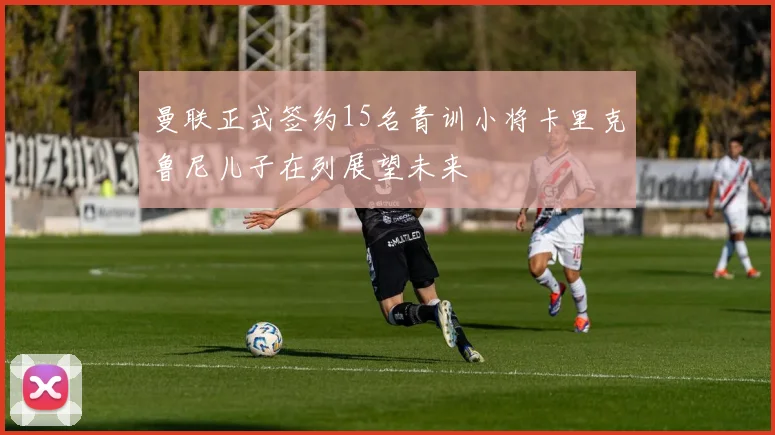 曼联正式签约15名青训小将卡里克鲁尼儿子在列展望未来