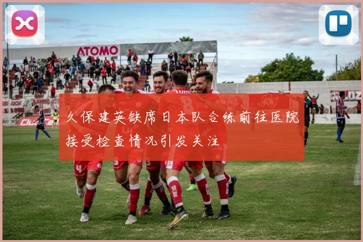 久保建英缺席日本队合练前往医院接受检查情况引发关注
