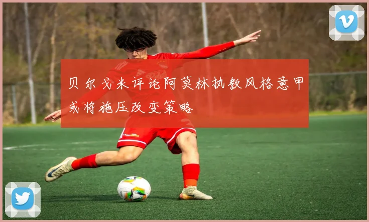 贝尔戈米评论阿莫林执教风格意甲或将施压改变策略