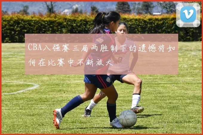 CBA八强赛三局两胜制下的遗憾将如何在比赛中不断放大