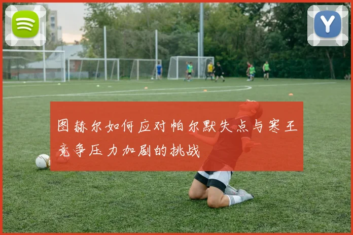 图赫尔如何应对帕尔默失点与寒王竞争压力加剧的挑战