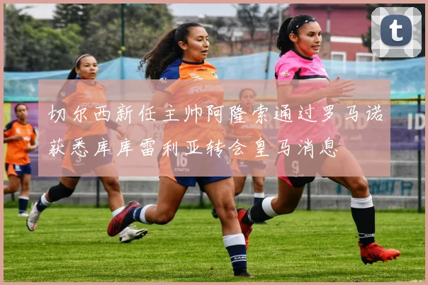 切尔西新任主帅阿隆索通过罗马诺获悉库库雷利亚转会皇马消息