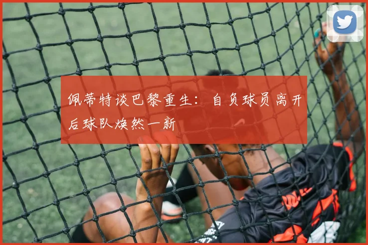佩蒂特谈巴黎重生：自负球员离开后球队焕然一新