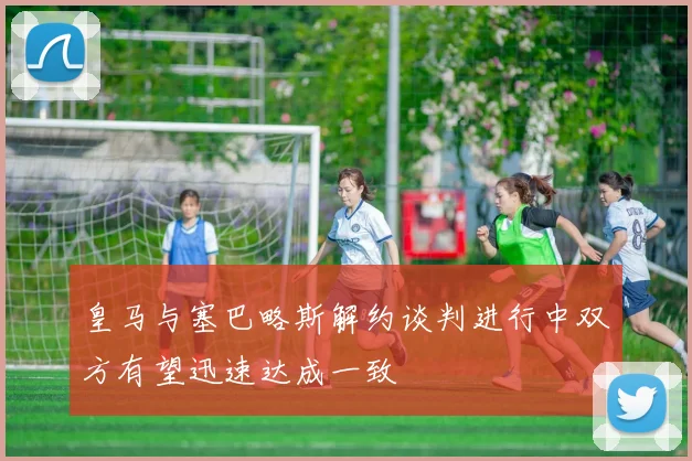 皇马与塞巴略斯解约谈判进行中双方有望迅速达成一致