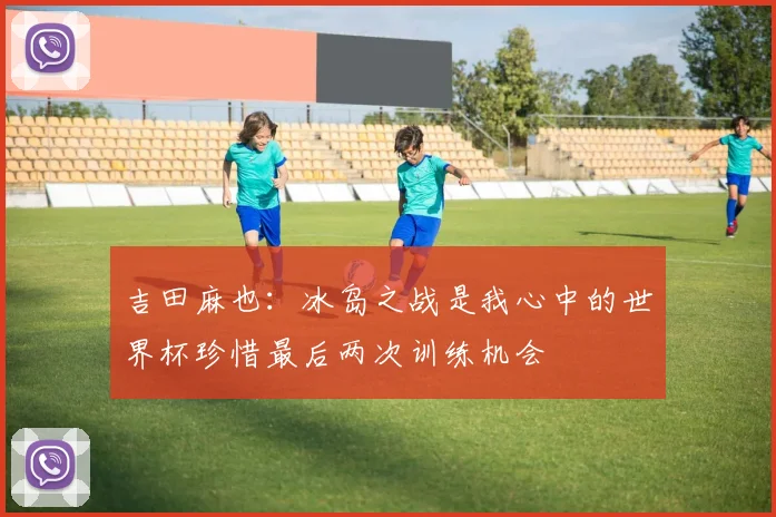 吉田麻也：冰岛之战是我心中的世界杯珍惜最后两次训练机会