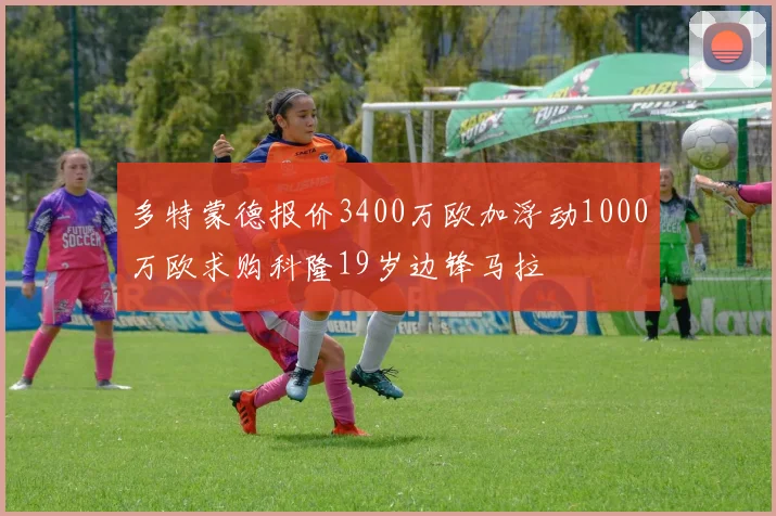 多特蒙德报价3400万欧加浮动1000万欧求购科隆19岁边锋马拉
