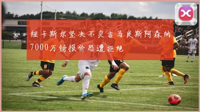 纽卡斯尔坚决不卖吉马良斯阿森纳7000万镑报价恐遭拒绝