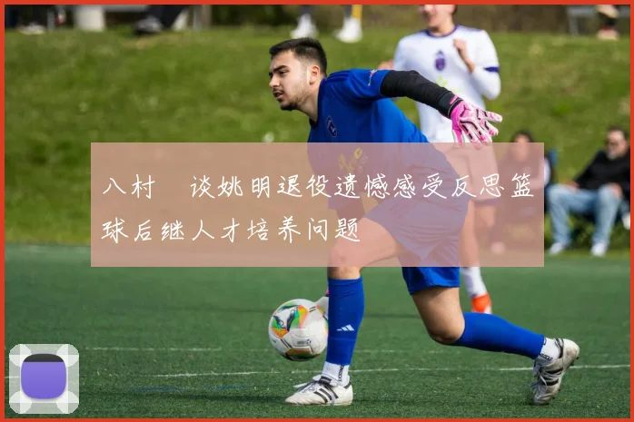 八村塁谈姚明退役遗憾感受反思篮球后继人才培养问题