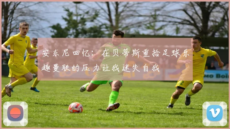 安东尼回忆：在贝蒂斯重拾足球乐趣曼联的压力让我迷失自我
