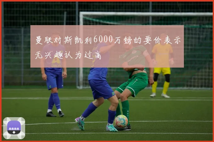 曼联对斯凯利6000万镑的要价表示无兴趣认为过高