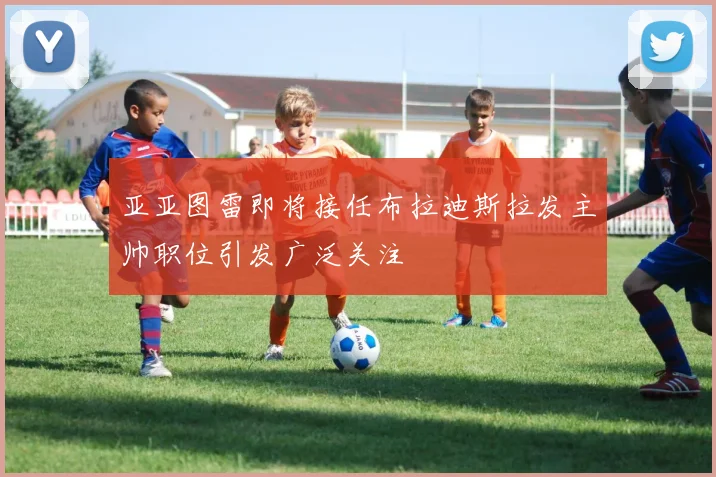 亚亚图雷即将接任布拉迪斯拉发主帅职位引发广泛关注