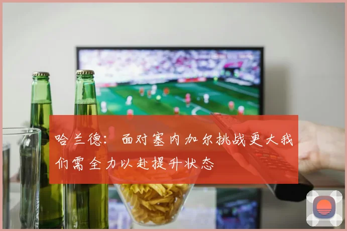 哈兰德：面对塞内加尔挑战更大我们需全力以赴提升状态