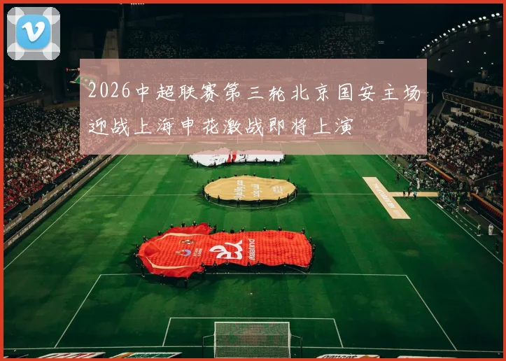 2026中超联赛第三轮北京国安主场迎战上海申花激战即将上演