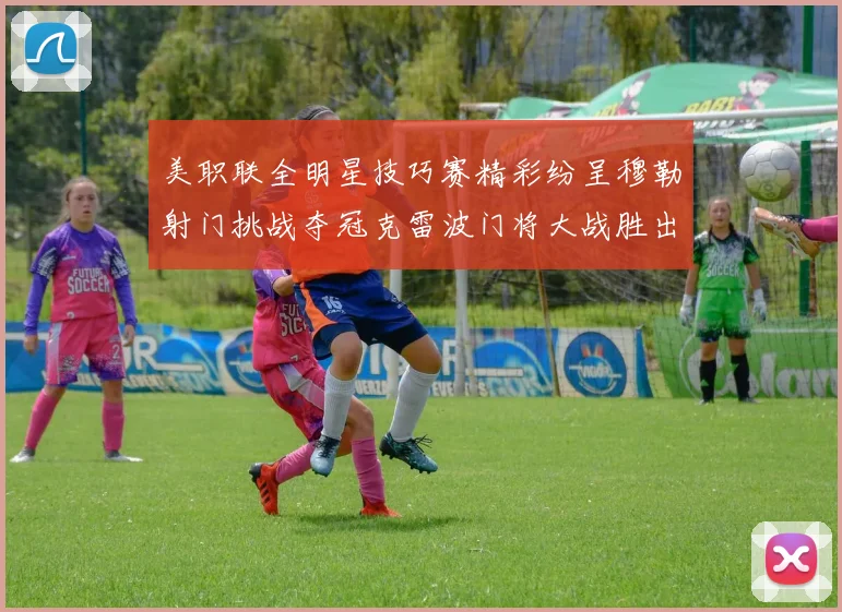 美职联全明星技巧赛精彩纷呈穆勒射门挑战夺冠克雷波门将大战胜出