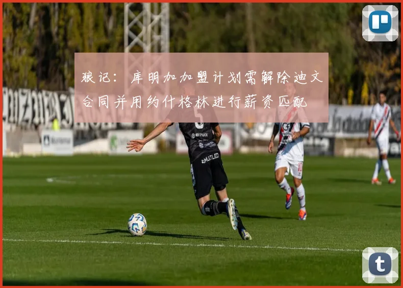 狼记:库明加加盟计划需解除迪文合同并用约什格林进行薪资匹配