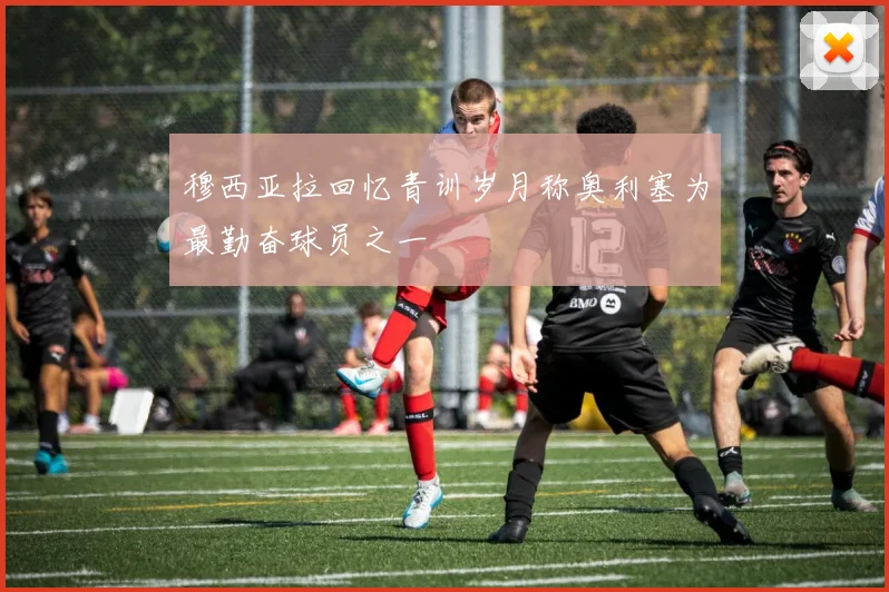 穆西亚拉回忆青训岁月称奥利塞为最勤奋球员之一