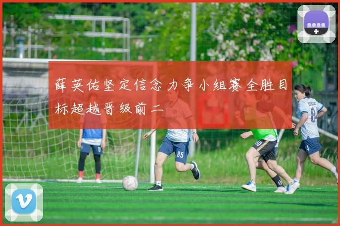 薛英佑坚定信念力争小组赛全胜目标超越晋级前二