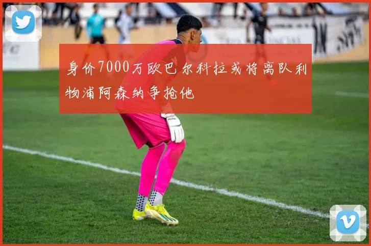 身价7000万欧巴尔科拉或将离队利物浦阿森纳争抢他