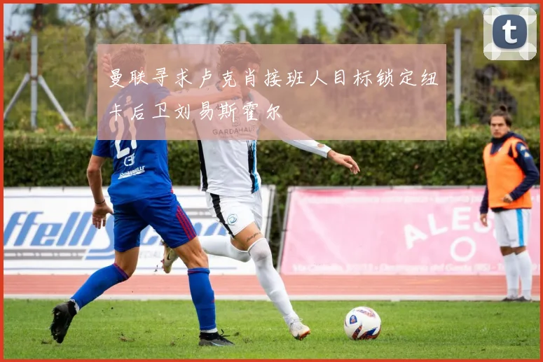 曼联寻求卢克肖接班人目标锁定纽卡后卫刘易斯霍尔